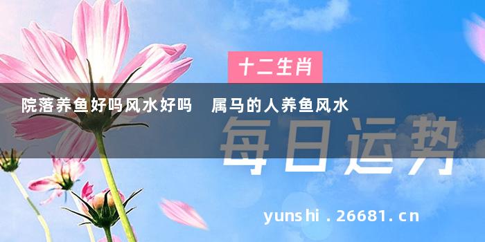 院落养鱼好吗风水好吗 属马的人养鱼风水